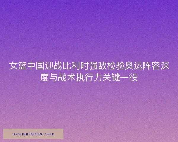 女篮中国迎战比利时强敌检验奥运阵容深度与战术执行力关键一役
