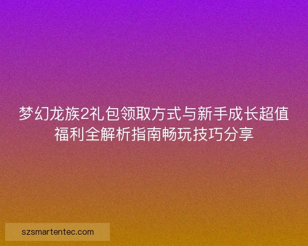 梦幻龙族2礼包领取方式与新手成长超值福利全解析指南畅玩技巧分享